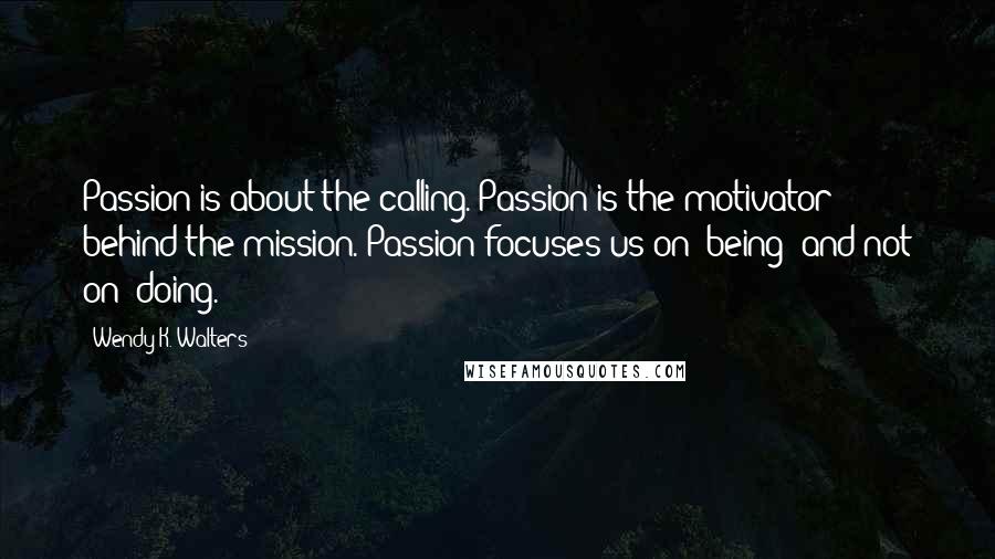 Wendy K. Walters Quotes: Passion is about the calling. Passion is the motivator behind the mission. Passion focuses us on "being" and not on "doing.