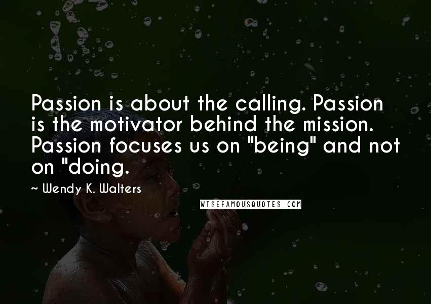 Wendy K. Walters Quotes: Passion is about the calling. Passion is the motivator behind the mission. Passion focuses us on "being" and not on "doing.