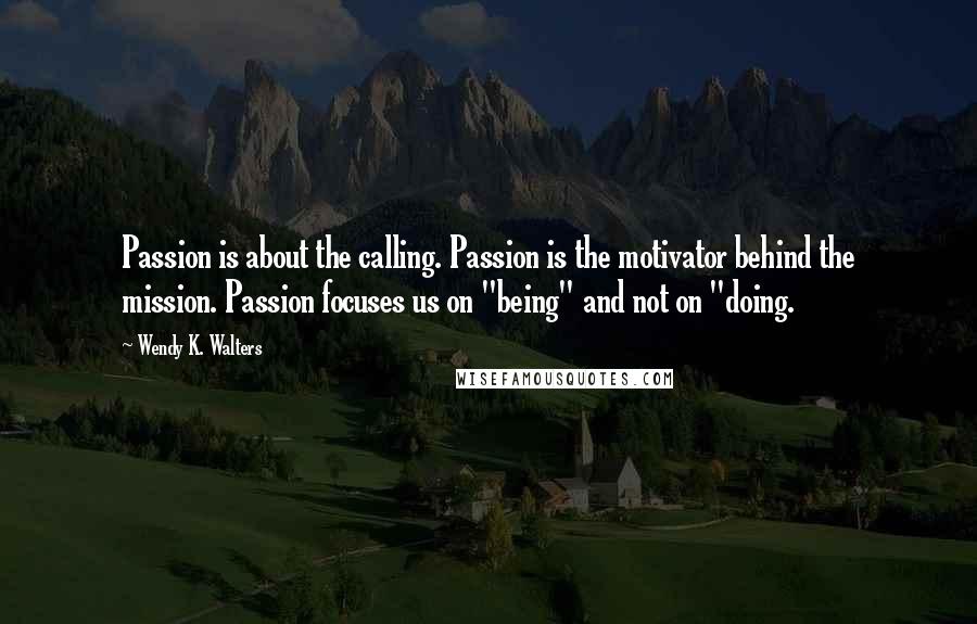 Wendy K. Walters Quotes: Passion is about the calling. Passion is the motivator behind the mission. Passion focuses us on "being" and not on "doing.