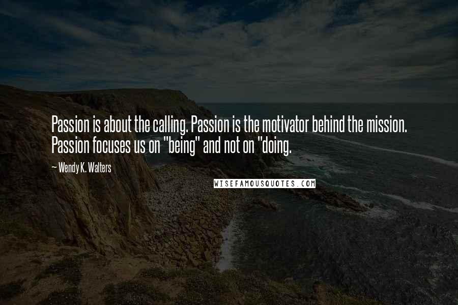 Wendy K. Walters Quotes: Passion is about the calling. Passion is the motivator behind the mission. Passion focuses us on "being" and not on "doing.