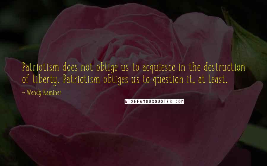 Wendy Kaminer Quotes: Patriotism does not oblige us to acquiesce in the destruction of liberty. Patriotism obliges us to question it, at least.