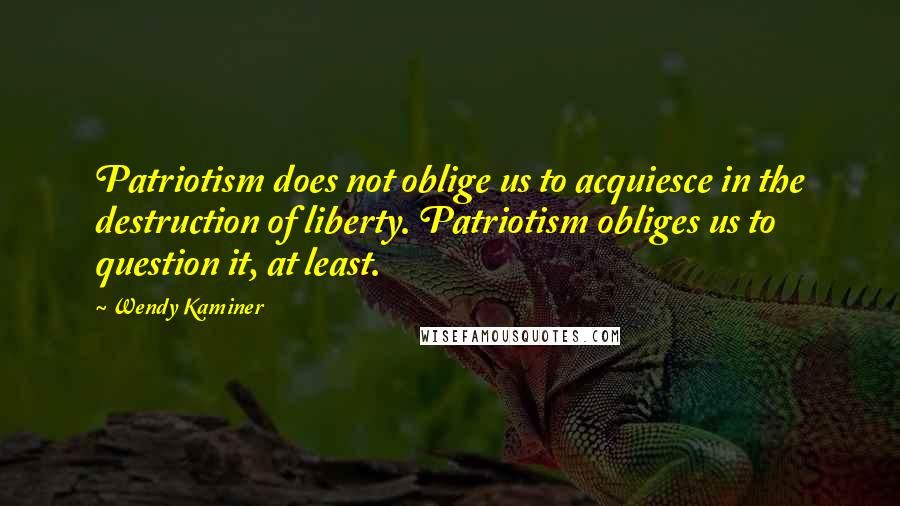 Wendy Kaminer Quotes: Patriotism does not oblige us to acquiesce in the destruction of liberty. Patriotism obliges us to question it, at least.
