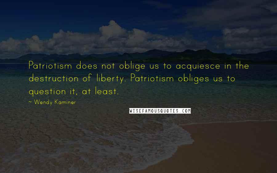 Wendy Kaminer Quotes: Patriotism does not oblige us to acquiesce in the destruction of liberty. Patriotism obliges us to question it, at least.