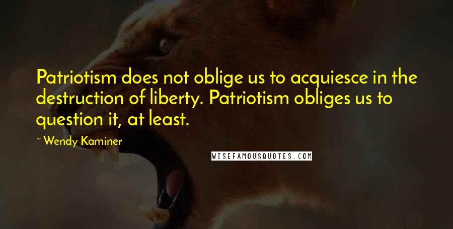 Wendy Kaminer Quotes: Patriotism does not oblige us to acquiesce in the destruction of liberty. Patriotism obliges us to question it, at least.