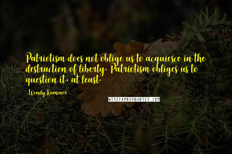 Wendy Kaminer Quotes: Patriotism does not oblige us to acquiesce in the destruction of liberty. Patriotism obliges us to question it, at least.