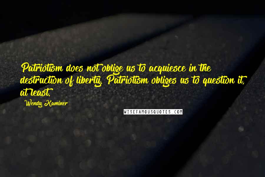 Wendy Kaminer Quotes: Patriotism does not oblige us to acquiesce in the destruction of liberty. Patriotism obliges us to question it, at least.