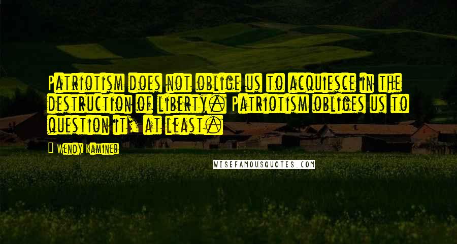 Wendy Kaminer Quotes: Patriotism does not oblige us to acquiesce in the destruction of liberty. Patriotism obliges us to question it, at least.