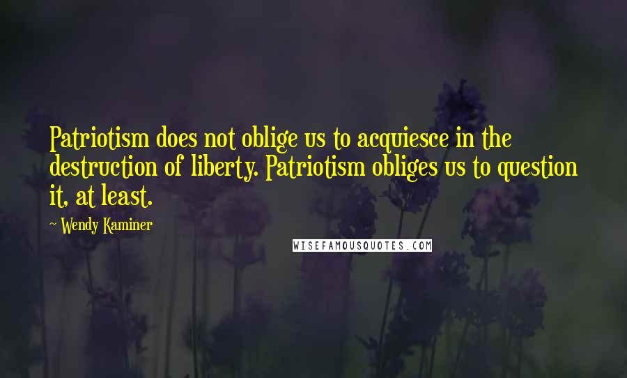 Wendy Kaminer Quotes: Patriotism does not oblige us to acquiesce in the destruction of liberty. Patriotism obliges us to question it, at least.