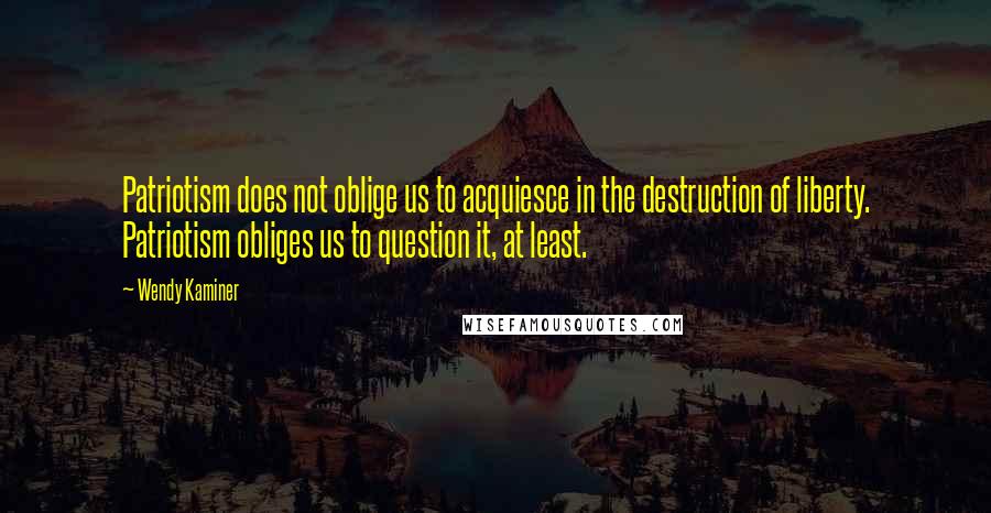 Wendy Kaminer Quotes: Patriotism does not oblige us to acquiesce in the destruction of liberty. Patriotism obliges us to question it, at least.