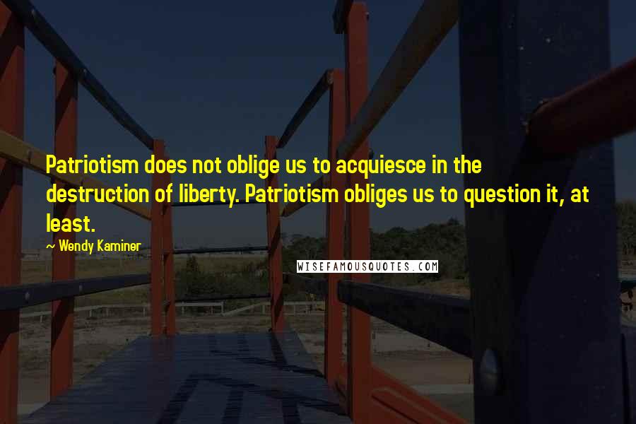 Wendy Kaminer Quotes: Patriotism does not oblige us to acquiesce in the destruction of liberty. Patriotism obliges us to question it, at least.