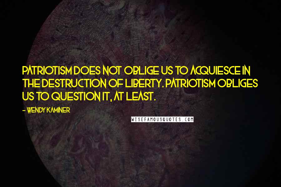 Wendy Kaminer Quotes: Patriotism does not oblige us to acquiesce in the destruction of liberty. Patriotism obliges us to question it, at least.