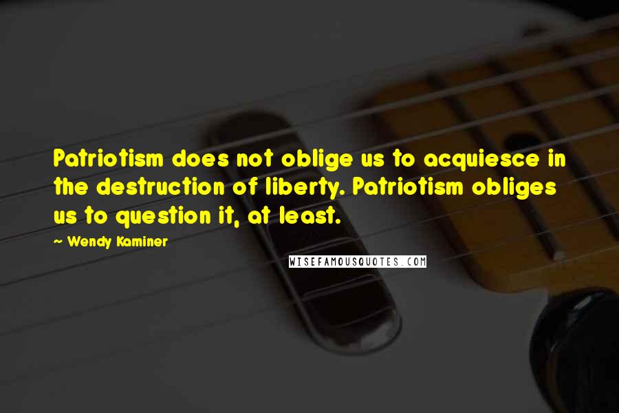 Wendy Kaminer Quotes: Patriotism does not oblige us to acquiesce in the destruction of liberty. Patriotism obliges us to question it, at least.