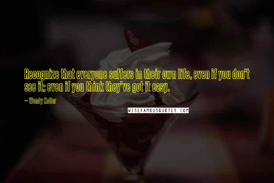 Wendy Keller Quotes: Recognize that everyone suffers in their own life, even if you don't see it; even if you think they've got it easy.