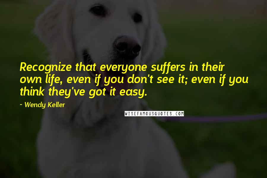 Wendy Keller Quotes: Recognize that everyone suffers in their own life, even if you don't see it; even if you think they've got it easy.
