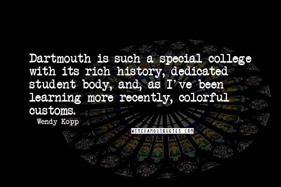 Wendy Kopp Quotes: Dartmouth is such a special college with its rich history, dedicated student body, and, as I've been learning more recently, colorful customs.