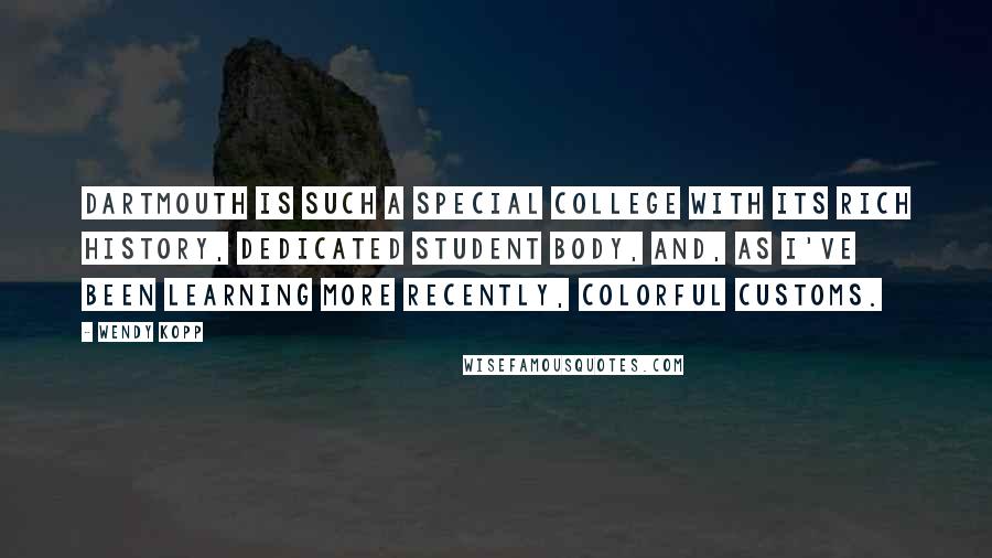 Wendy Kopp Quotes: Dartmouth is such a special college with its rich history, dedicated student body, and, as I've been learning more recently, colorful customs.