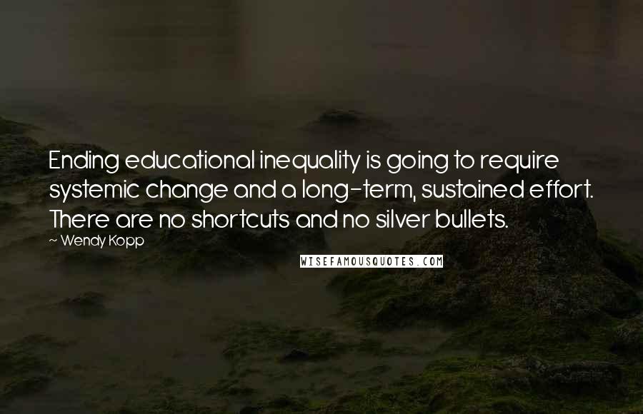 Wendy Kopp Quotes: Ending educational inequality is going to require systemic change and a long-term, sustained effort. There are no shortcuts and no silver bullets.