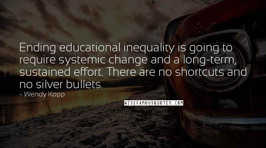 Wendy Kopp Quotes: Ending educational inequality is going to require systemic change and a long-term, sustained effort. There are no shortcuts and no silver bullets.