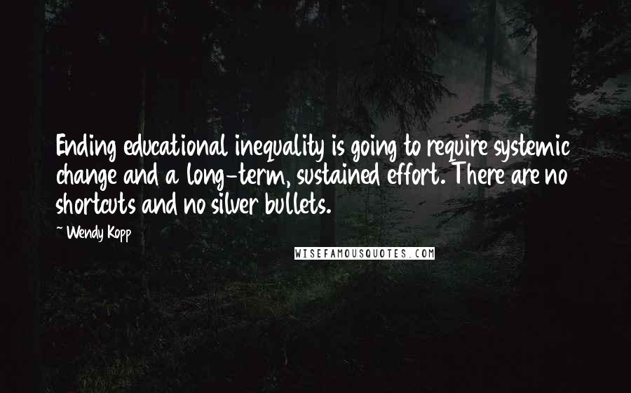 Wendy Kopp Quotes: Ending educational inequality is going to require systemic change and a long-term, sustained effort. There are no shortcuts and no silver bullets.