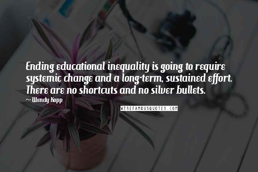 Wendy Kopp Quotes: Ending educational inequality is going to require systemic change and a long-term, sustained effort. There are no shortcuts and no silver bullets.