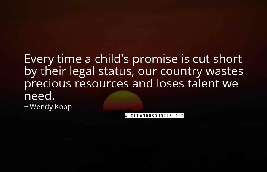 Wendy Kopp Quotes: Every time a child's promise is cut short by their legal status, our country wastes precious resources and loses talent we need.