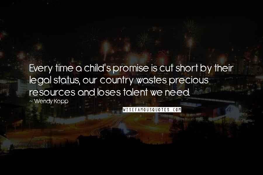 Wendy Kopp Quotes: Every time a child's promise is cut short by their legal status, our country wastes precious resources and loses talent we need.