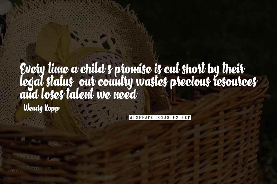 Wendy Kopp Quotes: Every time a child's promise is cut short by their legal status, our country wastes precious resources and loses talent we need.