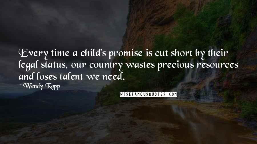Wendy Kopp Quotes: Every time a child's promise is cut short by their legal status, our country wastes precious resources and loses talent we need.