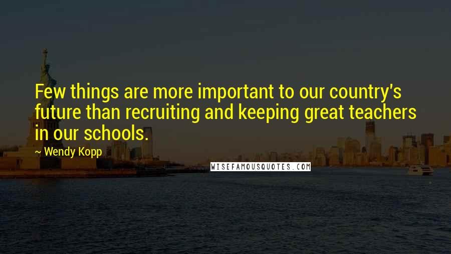 Wendy Kopp Quotes: Few things are more important to our country's future than recruiting and keeping great teachers in our schools.