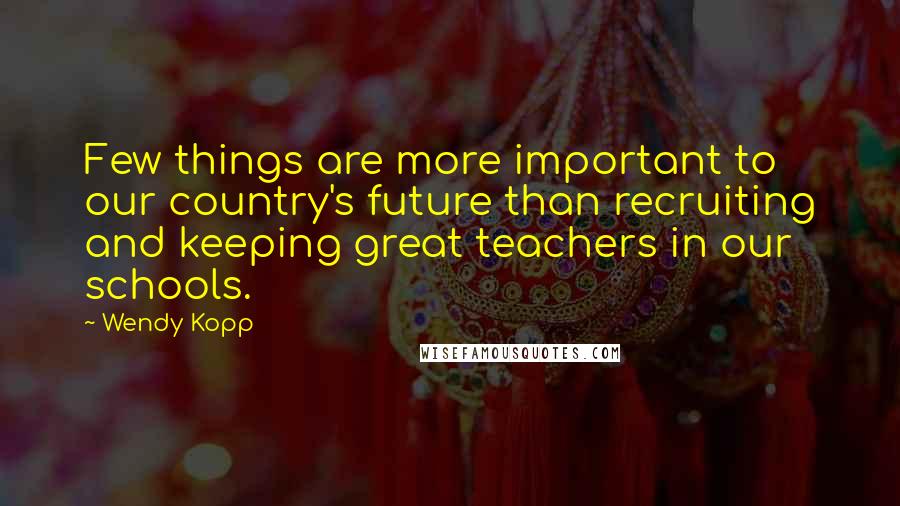 Wendy Kopp Quotes: Few things are more important to our country's future than recruiting and keeping great teachers in our schools.