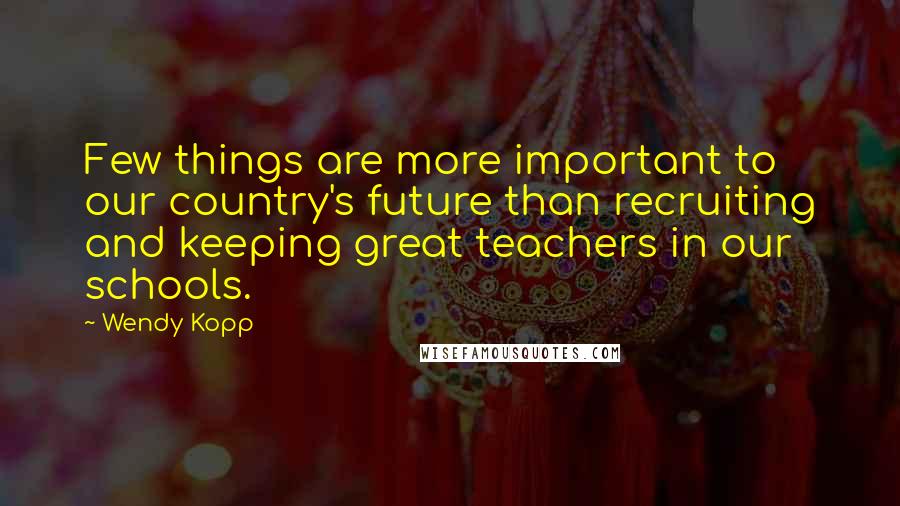 Wendy Kopp Quotes: Few things are more important to our country's future than recruiting and keeping great teachers in our schools.