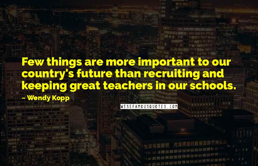 Wendy Kopp Quotes: Few things are more important to our country's future than recruiting and keeping great teachers in our schools.