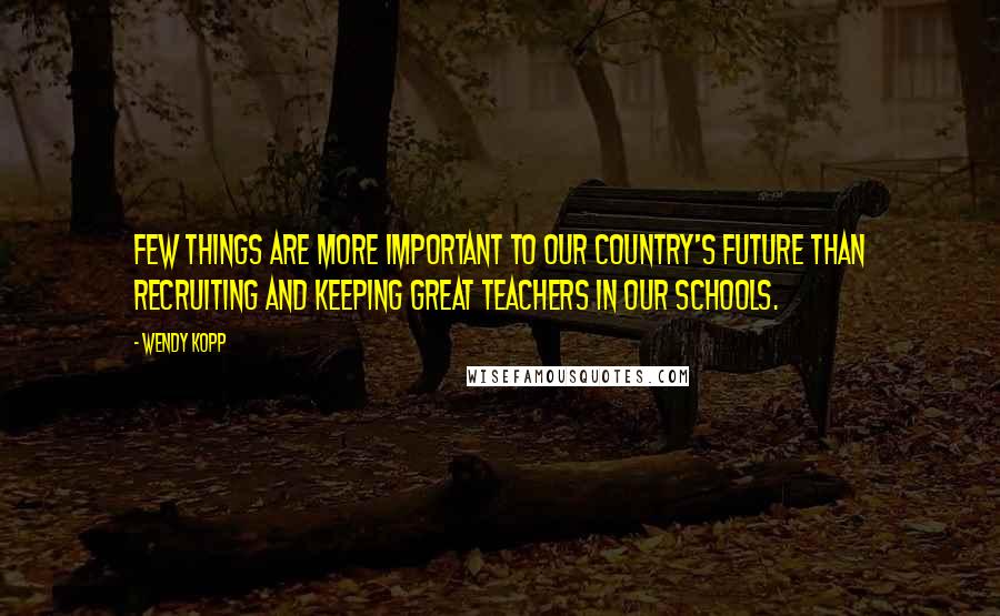 Wendy Kopp Quotes: Few things are more important to our country's future than recruiting and keeping great teachers in our schools.