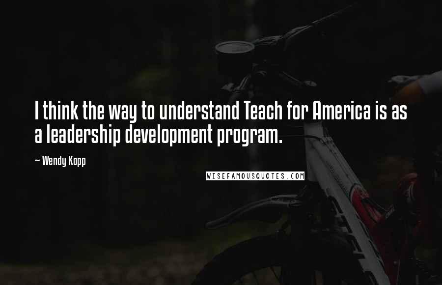 Wendy Kopp Quotes: I think the way to understand Teach for America is as a leadership development program.