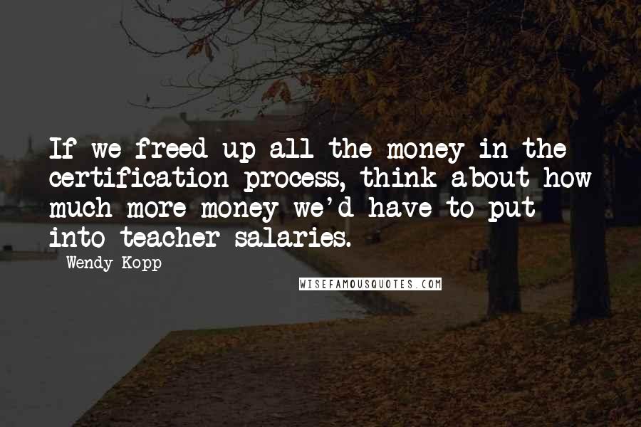 Wendy Kopp Quotes: If we freed up all the money in the certification process, think about how much more money we'd have to put into teacher salaries.