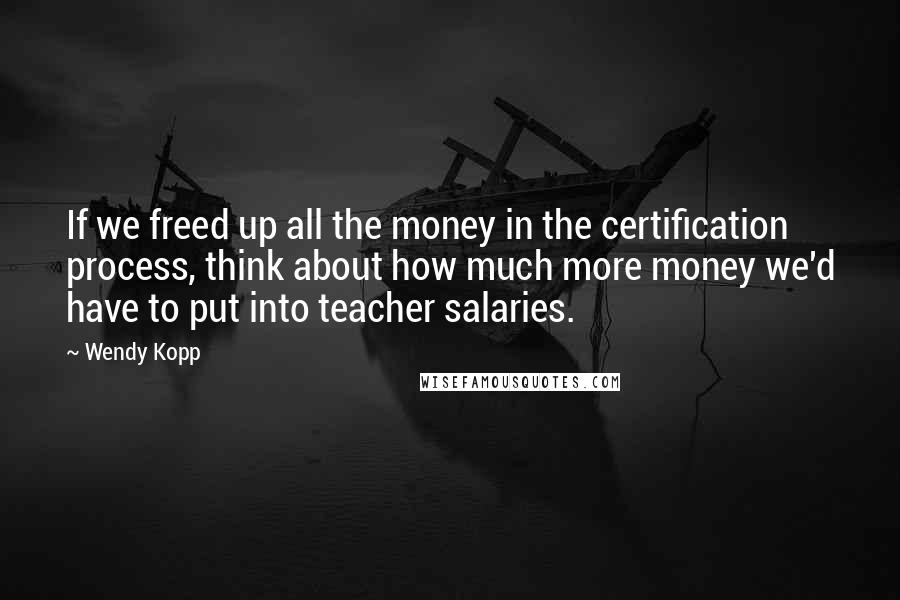 Wendy Kopp Quotes: If we freed up all the money in the certification process, think about how much more money we'd have to put into teacher salaries.