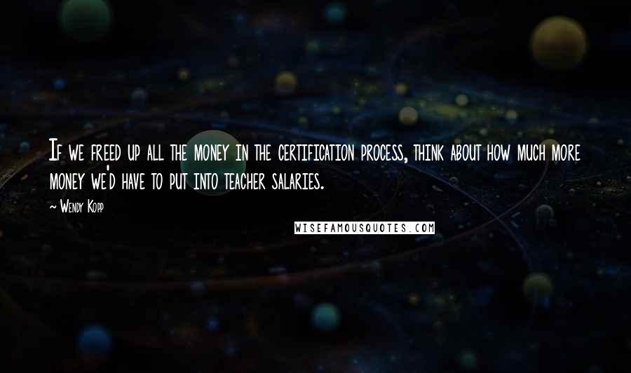 Wendy Kopp Quotes: If we freed up all the money in the certification process, think about how much more money we'd have to put into teacher salaries.