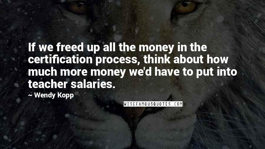 Wendy Kopp Quotes: If we freed up all the money in the certification process, think about how much more money we'd have to put into teacher salaries.