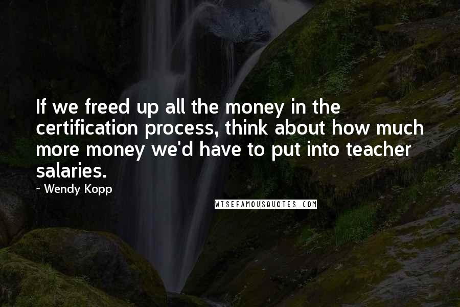 Wendy Kopp Quotes: If we freed up all the money in the certification process, think about how much more money we'd have to put into teacher salaries.