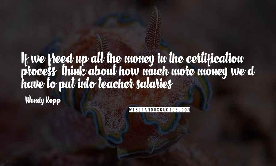 Wendy Kopp Quotes: If we freed up all the money in the certification process, think about how much more money we'd have to put into teacher salaries.