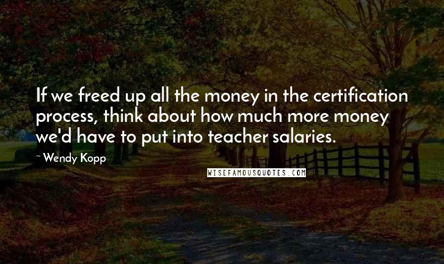 Wendy Kopp Quotes: If we freed up all the money in the certification process, think about how much more money we'd have to put into teacher salaries.