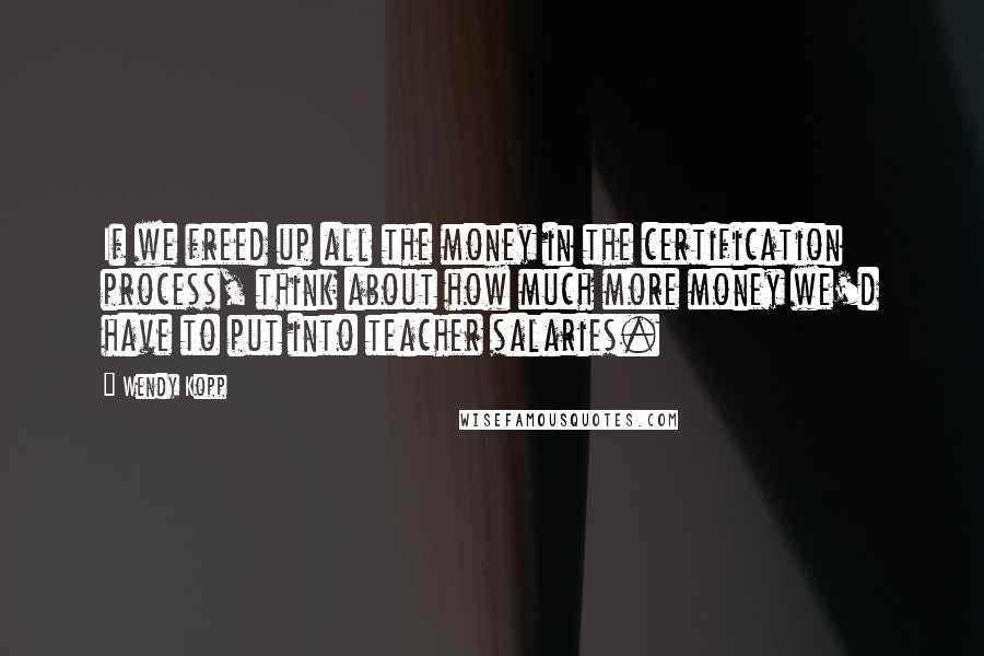 Wendy Kopp Quotes: If we freed up all the money in the certification process, think about how much more money we'd have to put into teacher salaries.