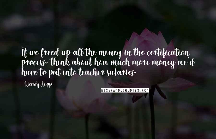 Wendy Kopp Quotes: If we freed up all the money in the certification process, think about how much more money we'd have to put into teacher salaries.