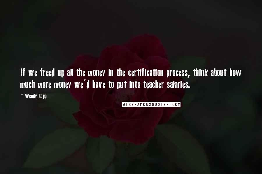 Wendy Kopp Quotes: If we freed up all the money in the certification process, think about how much more money we'd have to put into teacher salaries.