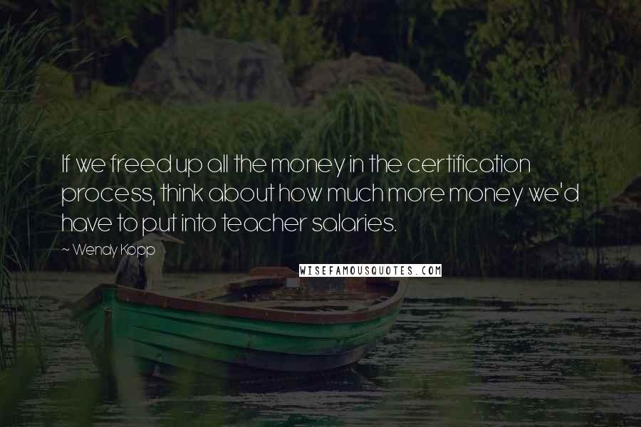 Wendy Kopp Quotes: If we freed up all the money in the certification process, think about how much more money we'd have to put into teacher salaries.