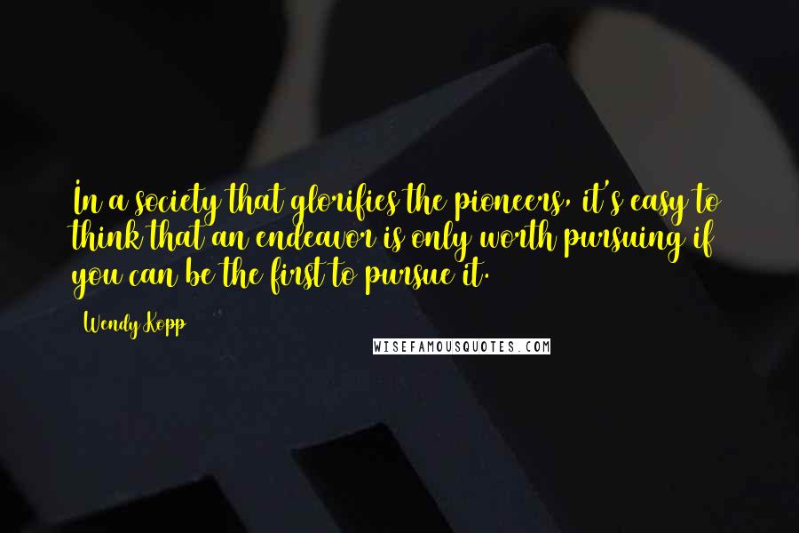 Wendy Kopp Quotes: In a society that glorifies the pioneers, it's easy to think that an endeavor is only worth pursuing if you can be the first to pursue it.