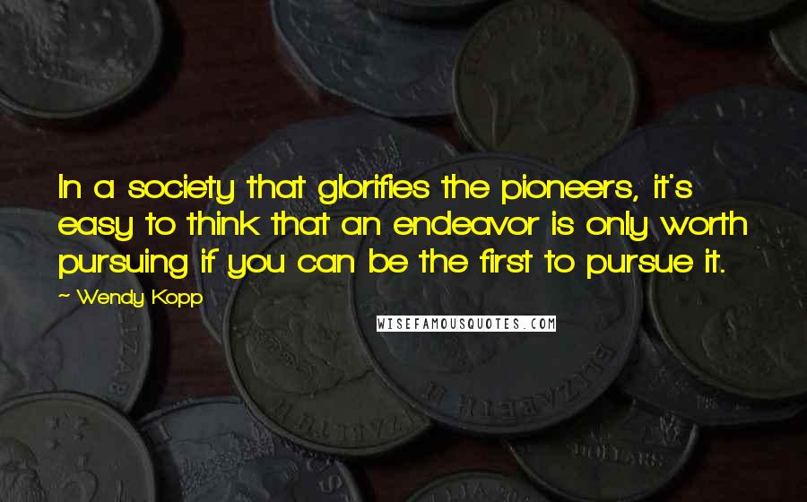 Wendy Kopp Quotes: In a society that glorifies the pioneers, it's easy to think that an endeavor is only worth pursuing if you can be the first to pursue it.