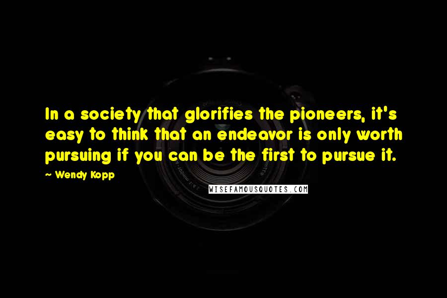 Wendy Kopp Quotes: In a society that glorifies the pioneers, it's easy to think that an endeavor is only worth pursuing if you can be the first to pursue it.