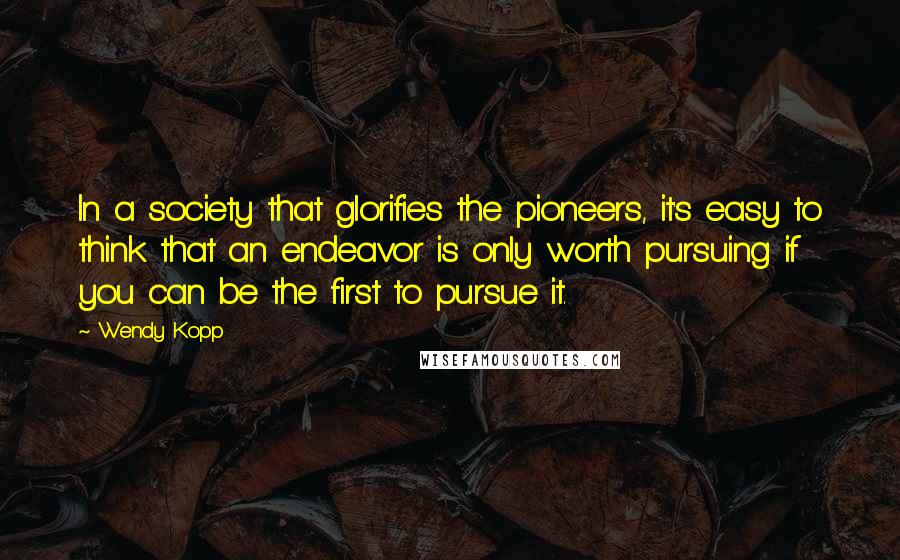 Wendy Kopp Quotes: In a society that glorifies the pioneers, it's easy to think that an endeavor is only worth pursuing if you can be the first to pursue it.