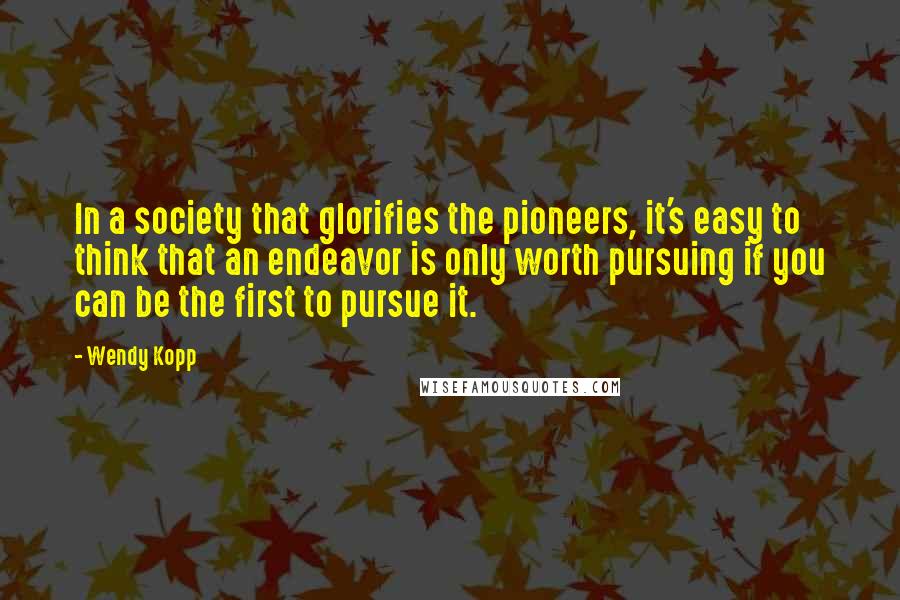 Wendy Kopp Quotes: In a society that glorifies the pioneers, it's easy to think that an endeavor is only worth pursuing if you can be the first to pursue it.